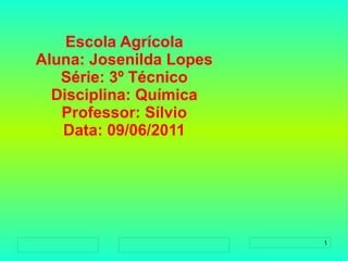 
      
       Escola Agrícola 
       Aluna: Josenilda Lopes 
       Série: 3º Técnico 
       Disciplina: Química 
       Professor: Sílvio 
       Data: 09/06/2011 
      
     