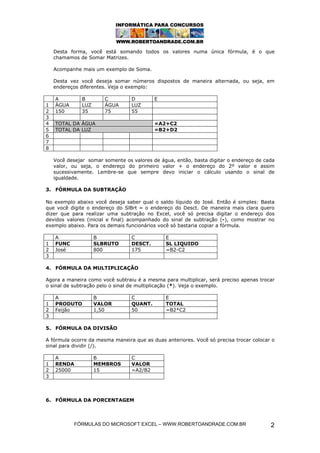 Desta forma, você está somando todos os valores numa única fórmula, é o que
    chamamos de Somar Matrizes.

    Acompanhe mais um exemplo de Soma.

    Desta vez você deseja somar números dispostos de maneira alternada, ou seja, em
    endereços diferentes. Veja o exemplo:

    A          B        C         D        E
1   ÁGUA       LUZ      ÁGUA      LUZ
2   150        35       75        55
3
4   TOTAL DA ÁGUA                          =A2+C2
5   TOTAL DA LUZ                           =B2+D2
6
7
8

    Você desejar somar somente os valores de água, então, basta digitar o endereço de cada
    valor, ou seja, o endereço do primeiro valor + o endereço do 2º valor e assim
    sucessivamente. Lembre-se que sempre devo iniciar o cálculo usando o sinal de
    igualdade.

3. FÓRMULA DA SUBTRAÇÃO

No exemplo abaixo você deseja saber qual o saldo líquido do José. Então é simples: Basta
que você digite o endereço do SlBrt – o endereço do Desct. De maneira mais clara quero
dizer que para realizar uma subtração no Excel, você só precisa digitar o endereço dos
devidos valores (inicial e final) acompanhado do sinal de subtração (-), como mostrar no
exemplo abaixo. Para os demais funcionários você só bastaria copiar a fórmula.

    A                B            C            E
1   FUNC             SLBRUTO      DESCT.       SL LIQUIDO
2   José             800          175          =B2-C2
3

4. FÓRMULA DA MULTIPLICAÇÃO

Agora a maneira como você subtraiu é a mesma para multiplicar, será preciso apenas trocar
o sinal de subtração pelo o sinal de multiplicação (*). Veja o exemplo.

    A                B            C            E
1   PRODUTO          VALOR        QUANT.       TOTAL
2   Feijão           1,50         50           =B2*C2
3

5. FÓRMULA DA DIVISÃO

A fórmula ocorre da mesma maneira que as duas anteriores. Você só precisa trocar colocar o
sinal para dividir (/).

    A                B            C
1   RENDA            MEMBROS      VALOR
2   25000            15           =A2/B2
3



6. FÓRMULA DA PORCENTAGEM



            FÓRMULAS DO MICROSOFT EXCEL – WWW.ROBERTOANDRADE.COM.BR                     2
 