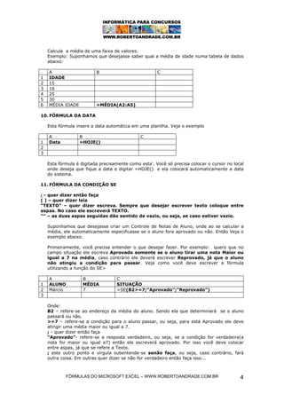 Calcula a média de uma faixa de valores.
    Exemplo: Suponhamos que desejasse saber qual a média de idade numa tabela de dados
    abaixo:

    A                     B                           C
1   IDADE
2   15
3   16
4   25
5   30
6   MÉDIA IDADE           =MÉDIA(A2:A5)

10. FÓRMULA DA DATA

    Esta fórmula insere a data automática em uma planilha. Veja o exemplo

    A             B                           C
1   Data          =HOJE()
2
3

    Esta fórmula é digitada precisamente como esta’. Você só precisa colocar o cursor no local
    onde deseja que fique a data e digitar =HOJE() e ela colocará automaticamente a data
    do sistema.

11. FÓRMULA DA CONDIÇÃO SE

; - quer dizer então faça
( ) – quer dizer leia
“TEXTO” – quer dizer escreva. Sempre que desejar escrever texto coloque entre
aspas. No caso ele escreverá TEXTO.
“” – as duas aspas seguidas dão sentido de vazio, ou seja, se caso estiver vazio.

    Suponhamos que desejasse criar um Controle de Notas de Aluno, onde ao se calcular a
    média, ele automaticamente especificasse se o aluno fora aprovado ou não. Então Veja o
    exemplo abaixo.

    Primeiramente, você precisa entender o que desejar fazer. Por exemplo: quero que no
    campo situação ele escreva Aprovado somente se o aluno tirar uma nota Maior ou
    igual a 7 na média, caso contrário ele deverá escrever Reprovado, já que o aluno
    não atingiu a condição para passar. Veja como você deve escrever a fórmula
    utilizando a função do SE>

    A               B              C
1   ALUNO           MÉDIA          SITUAÇÃO
2   Márcio          7              =SE(B2>=7;”Aprovado”;”Reprovado”)
3

    Onde:
    B2 – refere-se ao endereço da média do aluno. Sendo ela que determinará se o aluno
    passará ou não.
    >=7 – refere-se a condição para o aluno passar, ou seja, para está Aprovado ele deve
    atingir uma média maior ou igual a 7.
    ; - quer dizer então faça
    “Aprovado”- refere-se a resposta verdadeiro, ou seja, se a condição for verdadeira(a
    nota for maior ou igual a7) então ele escreverá aprovado. Por isso você deve colocar
    entre aspas, já que se refere a Texto.
    ; este outro ponto e vírgula subentende-se senão faça, ou seja, caso contrário, fará
    outra coisa. Em outras quer dizer se não for verdadeiro então faça isso...



            FÓRMULAS DO MICROSOFT EXCEL – WWW.ROBERTOANDRADE.COM.BR                         4
 