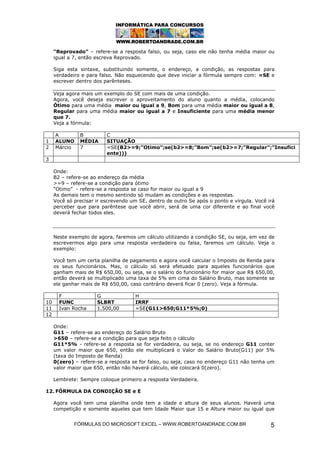 “Reprovado” – refere-se a resposta falso, ou seja, caso ele não tenha média maior ou
     igual a 7, então escreva Reprovado.

     Siga esta sintaxe, substituindo somente, o endereço, a condição, as respostas para
     verdadeiro e para falso. Não esquecendo que deve iniciar a fórmula sempre com: =SE e
     escrever dentro dos parênteses.

     Veja agora mais um exemplo do SE com mais de uma condição.
     Agora, você deseja escrever o aproveitamento do aluno quanto a média, colocando
     Ótimo para uma média maior ou igual a 9, Bom para uma média maior ou igual a 8,
     Regular para uma média maior ou igual a 7 e Insuficiente para uma média menor
     que 7.
     Veja a fórmula:

     A         B          C
1    ALUNO     MÉDIA      SITUAÇÃO
2    Márcio    7          =SE(B2>=9;”Otimo”;se(b2>=8;”Bom”;se(b2>=7;”Regular”;”Insufici
                          ente)))
3

     Onde:
     B2 – refere-se ao endereço da média
     >=9 – refere-se a condição para ótimo
     “Otimo” - refere-se a resposta se caso for maior ou igual a 9
     As demais tem o mesmo sentindo só mudam as condições e as respostas.
     Você só precisar ir escrevendo um SE, dentro de outro Se após o ponto e vírgula. Você irá
     perceber que para parêntese que você abrir, será de uma cor diferente e ao final você
     deverá fechar todos eles.




     Neste exemplo de agora, faremos um cálculo utilizando a condição SE, ou seja, em vez de
     escrevermos algo para uma resposta verdadeira ou falsa, faremos um cálculo. Veja o
     exemplo:

     Você tem um certa planilha de pagamento e agora você calcular o Imposto de Renda para
     os seus funcionários. Mas, o cálculo só será efetuado para aqueles funcionários que
     ganham mais de R$ 650,00, ou seja, se o salário do funcionário for maior que R$ 650,00,
     então deverá se multiplicado uma taxa de 5% em cima do Salário Bruto, mas somente se
     ele ganhar mais de R$ 650,00, caso contrário deverá ficar 0 (zero). Veja a fórmula.

       F              G              H
10     FUNC           SLBRT          IRRF
11     Ivan Rocha     1.500,00       =SE(G11>650;G11*5%;0)
12

     Onde:
     G11 – refere-se ao endereço do Salário Bruto
     >650 – refere-se a condição para que seja feito o cálculo
     G11*5% - refere-se a resposta se for verdadeira, ou seja, se no endereço G11 conter
     um valor maior que 650, então ele multiplicará o Valor do Salário Bruto(G11) por 5%
     (taxa do Imposto de Renda)
     0(zero) – refere-se a resposta se for falso, ou seja, caso no endereço G11 não tenha um
     valor maior que 650, então não haverá cálculo, ele colocará 0(zero).

     Lembrete: Sempre coloque primeiro a resposta Verdadeira.

12. FÓRMULA DA CONDIÇÃO SE e E

     Agora você tem uma planilha onde tem a idade e altura de seus alunos. Haverá uma
     competição e somente aqueles que tem Idade Maior que 15 e Altura maior ou igual que


             FÓRMULAS DO MICROSOFT EXCEL – WWW.ROBERTOANDRADE.COM.BR                        5
 
