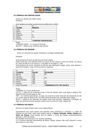 15. FÓRMULA DO CONTAR.VAZIO

    Contar as células que estão vazias.
    Exemplo:

    Você gostaria de saber quantos alunos estão sem a média
     A                    B
1    ALUNO                MÉDIAS
2    João
3    Maria                10
4    Márcio
5    Déborah              8
6    Marta                10
7    Andrea
                          =CONTAR.VAZIO(B2:B7)
    Onde:
    =CONTAR.VAZIO – é o nome da fórmula
    (B2:B7) – refere-se ao endereço das células

16. FÓRMULA DO SOMASE

     Soma um intervalo de células mediante a condição estabelecida

    Exemplo:

    Você gostaria de soma as faturas que foram pagas.
    Então você tem uma planilha onde na coluna A você coloca o nome do cliente, na coluna
    B o valor da fatura e na coluna C, a situação se foi paga ou não.
    Você gostaria de somar somente as faturas que estivessem pagas, assim você saberia o
    quanto já recebeu. Logo a fórmula seria a seguinte:

    A                     B                C
1   CLIENTE               VALOR            SITUAÇÃO
2   Bemol                 150              PG
3   TV Lar                250
4   MS Casa               350              PG
5   Otica Avenida         180
6   Marta                 250              PG
7   Andrea                190              PG
    Valor Recebido                         =SOMASE(C2:C7;”PG”;B2:B7)

    Onde:
    =SOMASE- é o nome da fórmula
    (C2:C7 – refere-se ao endereço inicial e final de células onde você digita a palavra PG,
    especificando se está paga ou não.
    “PG” – é o critério para somar, ou seja, só somará se neste intervalo de células de C2 até
    C7, conter alguma palavra PG. O critério deverá sempre ser colocado entre aspas.
    B2:B7 – refere-se ao intervalo de células onde será somado, mediante a condição, ou
    seja, ele somará somente aqueles valores que na coluna C você digitou PG.

17. FÓRMULA DO PROCV

    Procura um determinado valor numa Tabela Matriz.

    Suponhamos que você tivesse uma planilha onde controla-se a entrada e a saída de
    clientes do seu hotel. Nela você deseja colocar o Nome, Entrada, Saida, Classe e o
    Valor da Classe. Você deseja que ao digitar o nome da Classe, automaticamente
    apareça o valor da Classe.
    Na verdade você terá que criar 2(duas) planilhas:
    A 1ª Primeira planilha chamaremos de Matriz Tabela, porque nela você colocará o nome
    das Classe e o seu Valor

            FÓRMULAS DO MICROSOFT EXCEL – WWW.ROBERTOANDRADE.COM.BR                         7
 