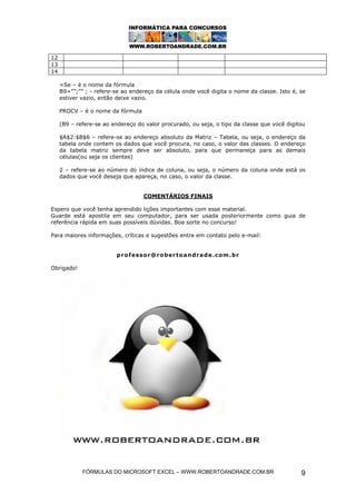 FÓRMULAS DO MICROSOFT EXCEL – WWW.ROBERTOANDRADE.COM.BR 9
12
13
14
=Se – é o nome da fórmula
B9=””;”” ; - refere-se ao endereço da célula onde você digita o nome da classe. Isto é, se
estiver vazio, então deixe vazio.
PROCV – é o nome da fórmula
(B9 – refere-se ao endereço do valor procurado, ou seja, o tipo da classe que você digitou
$A$2:$B$6 – refere-se ao endereço absoluto da Matriz – Tabela, ou seja, o endereço da
tabela onde contem os dados que você procura, no caso, o valor das classes. O endereço
da tabela matriz sempre deve ser absoluto, para que permaneça para as demais
células(ou seja os clientes)
2 – refere-se ao número do índice de coluna, ou seja, o número da coluna onde está os
dados que você deseja que apareça, no caso, o valor da classe.
COMENTÁRIOS FINAIS
Espero que você tenha aprendido lições importantes com esse material.
Guarde está apostila em seu computador, para ser usada posteriormente como guia de
referência rápida em suas possíveis dúvidas. Boa sorte no concurso!
Para maiores informações, críticas e sugestões entre em contato pelo e-mail:
professor@robertoandrade.com.br
Obrigado!
 