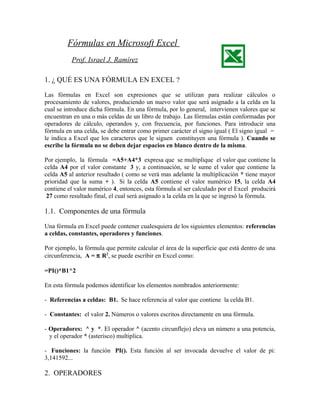 Fórmulas en Microsoft Excel
Prof. Israel J. Ramírez
1. ¿ QUÉ ES UNA FÓRMULA EN EXCEL ?
Las fórmulas en Excel son expresiones que se utilizan para realizar cálculos o
procesamiento de valores, produciendo un nuevo valor que será asignado a la celda en la
cual se introduce dicha fórmula. En una fórmula, por lo general, intervienen valores que se
encuentran en una o más celdas de un libro de trabajo. Las fórmulas están conformadas por
operadores de cálculo, operandos y, con frecuencia, por funciones. Para introducir una
fórmula en una celda, se debe entrar como primer carácter el signo igual ( El signo igual =
le indica a Excel que los caracteres que le siguen constituyen una fórmula ). Cuando se
escribe la fórmula no se deben dejar espacios en blanco dentro de la misma.
Por ejemplo, la fórmula =A5+A4*3 expresa que se multiplique el valor que contiene la
celda A4 por el valor constante 3 y, a continuación, se le sume el valor que contiene la
celda A5 al anterior resultado ( como se verá mas adelante la multiplicación * tiene mayor
prioridad que la suma + ). Si la celda A5 contiene el valor numérico 15, la celda A4
contiene el valor numérico 4, entonces, esta fórmula al ser calculado por el Excel producirá
27 como resultado final, el cual será asignado a la celda en la que se ingresó la fórmula.
1.1. Componentes de una fórmula
Una fórmula en Excel puede contener cualesquiera de los siguientes elementos: referencias
a celdas, constantes, operadores y funciones.
Por ejemplo, la fórmula que permite calcular el área de la superficie que está dentro de una
circunferencia, A = π R2
, se puede escribir en Excel como:
=PI()*B1^2
En esta fórmula podemos identificar los elementos nombrados anteriormente:
- Referencias a celdas: B1. Se hace referencia al valor que contiene la celda B1.
- Constantes: el valor 2. Números o valores escritos directamente en una fórmula.
- Operadores: ^ y *. El operador ^ (acento circunflejo) eleva un número a una potencia,
y el operador * (asterisco) multiplica.
- Funciones: la función PI(). Esta función al ser invocada devuelve el valor de pi:
3,141592...
2. OPERADORES
 