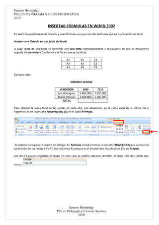 Ernesto Hernández
PSE EN PEDAGOGÍA Y CIENCIAS SOCIALES
2010

                           INSERTAR FÓRMULAS EN WORD 2007
En Word se pueden realizar cálculos y usar fórmulas aunque son más limitadas que en la aplicación de Excel.

Insertar una fórmula en una tabla de Word

A cada celda de una tabla se identifica con una letra (correspondiente a la columna en que se encuentre)
seguida de un número (conforme a la fila en que se localice).

                                            A1         B1         C1
                                            A2         B2         C2
                                            A3         B3         C3

Ejemplo tabla:

                                                 IMPORTE VENTAS

                                     VENDEDOR           2009        2010
                                    Luis Rodríguez    1.800.000   1.650.000
                                    María Jiménez     1.560.000   1.790.000
                                        TOTAL

Para calcular la suma total de las ventas de cada año, nos situaremos en la celda vacía de la última fila y
hacemos clic en la pestaña Presentación, clic en el icono Fórmula.




 Accedemos al siguiente cuadro de diálogo. En Fórmula introduciremos la función =SUM(B2:B3) que sumará los
contenidos de las celdas B2 y B3 (no incluimos B1 porque es el encabezado de columna). Clic en Aceptar.

Los dos (:) puntos engloban el rango. En este caso se podría expresar también, al tener sólo dos celdas que

sumar,




                                           Ernesto Hernández
                                   PSE en Pedagogía y Ciencias Sociales
                                                  2010
 