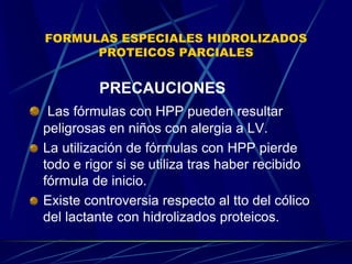 FORMULAS ESPECIALES HIDROLIZADOS
PROTEICOS PARCIALES
PRECAUCIONES
Las fórmulas con HPP pueden resultar
peligrosas en niños con alergia a LV.
La utilización de fórmulas con HPP pierde
todo e rigor si se utiliza tras haber recibido
fórmula de inicio.
Existe controversia respecto al tto del cólico
del lactante con hidrolizados proteicos.
 