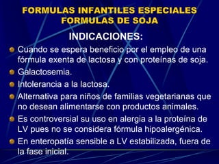 FORMULAS INFANTILES ESPECIALES
FORMULAS DE SOJA
INDICACIONES:
Cuando se espera beneficio por el empleo de una
fórmula exenta de lactosa y con proteínas de soja.
Galactosemia.
Intolerancia a la lactosa.
Alternativa para niños de familias vegetarianas que
no desean alimentarse con productos animales.
Es controversial su uso en alergia a la proteína de
LV pues no se considera fórmula hipoalergénica.
En enteropatía sensible a LV estabilizada, fuera de
la fase inicial.
 