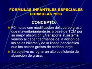 FORMULAS INFANTILES ESPECIALES
FORMULAS MTC
CONCEPTO:
Fórmulas con modificación del cuerpo graso
que mayoritariamente es a base de TCM por
su mejor absorción y transporte al sistema
venoso al depender menos de la acción de
las sales biliares y de la lipasa pancreática
que los ácidos grasos de cadena larga.
Su objetivo es lograr un alto coeficiente de
absorción de grasa.
 
