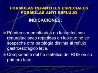 FORMULAS INFANTILES ESPECIALES
FORMULAS ANTI-REFLUJO
INDICACIONES:
Pueden ser empleadas en lactantes con
regurgitaciones repetidas en los que no se
sospecha otra patología distinta al reflujo
gastroesofágico leve.
Componente del tto dietético del RGE en su
primera fase.
 