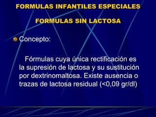 FORMULAS INFANTILES ESPECIALES
FORMULAS SIN LACTOSA
Concepto:
Fórmulas cuya única rectificación es
la supresión de lactosa y su sustitución
por dextrinomaltosa. Existe ausencia o
trazas de lactosa residual (<0,09 gr/dl)
 