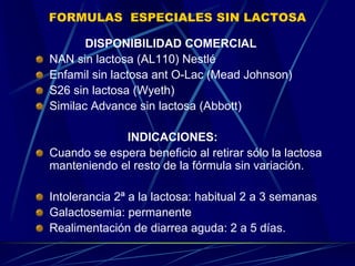 FORMULAS ESPECIALES SIN LACTOSA
DISPONIBILIDAD COMERCIAL
NAN sin lactosa (AL110) Nestlé
Enfamil sin lactosa ant O-Lac (Mead Johnson)
S26 sin lactosa (Wyeth)
Similac Advance sin lactosa (Abbott)
INDICACIONES:
Cuando se espera beneficio al retirar sólo la lactosa
manteniendo el resto de la fórmula sin variación.
Intolerancia 2ª a la lactosa: habitual 2 a 3 semanas
Galactosemia: permanente
Realimentación de diarrea aguda: 2 a 5 días.
 