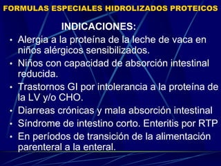 FORMULAS ESPECIALES HIDROLIZADOS PROTEICOS
INDICACIONES:
• Alergia a la proteína de la leche de vaca en
niños alérgicos sensibilizados.
• Niños con capacidad de absorción intestinal
reducida.
• Trastornos GI por intolerancia a la proteína de
la LV y/o CHO.
• Diarreas crónicas y mala absorción intestinal
• Síndrome de intestino corto. Enteritis por RTP
• En períodos de transición de la alimentación
parenteral a la enteral.
 