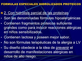FORMULAS ESPECIALES HIDROLIZADOS PROTEICOS
2. Con hidrólisis parcial de las proteínas
• Son las denominadas fórmulas hipoalergénicas
• Contienen fragmentos proteicos suficiente
grandes como para inducir reacciones alérgicas
en niños sensibilizados.
• Contienen lactosa y poseen mejor sabor.
• No son fórmulas terapéuticas de la alergia a LV
• Su diseño obedece a la idea de prevenir el
desarrollo de manifestaciones alérgicas en
niños de alto riesgo.
 
