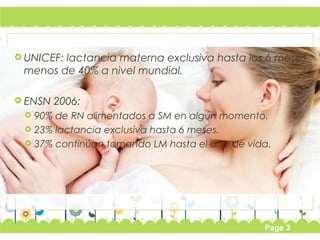 UNICEF: lactancia materna exclusiva hasta los 6 meses 
menos de 40% a nivel mundial. 
Page 3 
 ENSN 2006: 
 90% de RN alimentados a SM en algún momento. 
 23% lactancia exclusiva hasta 6 meses. 
 37% continúan tomando LM hasta el año de vida. 
 