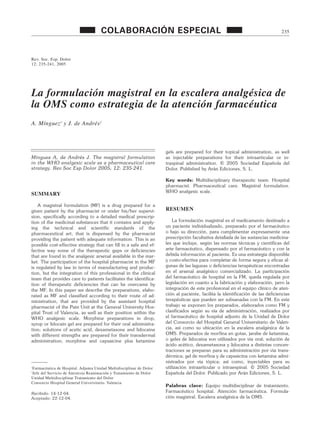 Rev. Soc. Esp. Dolor
12: 235-241, 2005
La formulación magistral en la escalera analgésica de
la OMS como estrategia de la atención farmacéutica
A. Mínguez1
y J. de Andrés2
COLABORACIÓN ESPECIAL 235
Mínguez A, de Andrés J. The magistral formulation
in the WHO analgesic scale as a pharmaceutical care
strategy. Rev Soc Esp Dolor 2005; 12: 235-241.
SUMMARY
A magistral formulation (MF) is a drug prepared for a
given patient by the pharmacist or under his/her supervi-
sion, specifically according to a detailed medical prescrip-
tion of the medicinal substances that it contains and apply-
ing the technical and scientific standards of the
pharmaceutical art, that is dispensed by the pharmacist
providing the patient with adequate information. This is an
possible cost-effective strategy that can fill in a safe and ef-
fective way some of the therapeutic gaps or deficiencies
that are found in the analgesic arsenal available in the mar-
ket. The participation of the hospital pharmacist in the MF
is regulated by law in terms of manufacturing and produc-
tion, but the integration of this professional in the clinical
team that provides care to patients facilitates the identifica-
tion of therapeutic deficiencies that can be overcame by
the MF. In this paper we describe the preparations, elabo-
rated as MF and classified according to their route of ad-
ministration, that are provided by the assistant hospital
pharmacist of the Pain Unit at the General University Hos-
pital Trust of Valencia, as well as their position within the
WHO analgesic scale. Morphine preparations in drop,
syrup or lidocain gel are prepared for their oral administra-
tion; solutions of acetic acid, dexametasone and lidocaine
with different strengths are prepared for their transdermal
administration; morphine and capsaicine plus ketamine
gels are prepared for their topical administration, as well
as injectable preparations for their intraarticular or in-
traspinal administration. © 2005 Sociedad Española del
Dolor. Published by Arán Ediciones, S. L.
Key words: Multidisciplinary therapeutic team. Hospital
pharmacist. Pharmaceutical care. Magistral formulation.
WHO analgesic scale.
RESUMEN
La formulación magistral es el medicamento destinado a
un paciente individualizado, preparado por el farmacéutico
o bajo su dirección, para cumplimentar expresamente una
prescripción facultativa detallada de las sustancias medicina-
les que incluye, según las normas técnicas y científicas del
arte farmacéutico, dispensado por el farmacéutico y con la
debida información al paciente. Es una estrategia disponible
y costo-efectiva para completar de forma segura y eficaz al-
gunas de las lagunas o deficiencias terapéuticas encontradas
en el arsenal analgésico comercializado. La participación
del farmacéutico de hospital en la FM, queda regulada por
legislación en cuanto a la fabricación y elaboración, pero la
integración de este profesional en el equipo clínico de aten-
ción al paciente, facilita la identificación de las deficiencias
terapéuticas que pueden ser subsanadas con la FM. En este
trabajo se exponen los preparados, elaborados como FM y
clasificados según su vía de administración, realizados por
el farmacéutico de hospital adjunto de la Unidad de Dolor
del Consorcio del Hospital General Universitario de Valen-
cia, así como su ubicación en la escalera analgésica de la
OMS. Preparados de morfina en gotas, jarabe de ketamina,
o geles de lidocaína son utilizados por vía oral; solución de
ácido acético, dexametasona y lidocaína a distintas concen-
traciones se preparan para su administración por vía trans-
dérmica; gel de morfina y de capsaicina con ketamina admi-
nistrados por vía tópica; así como, inyectables para su
utilización intraarticular o intraespinal. © 2005 Sociedad
Española del Dolor. Publicado por Arán Ediciones, S. L.
Palabras clave: Equipo multidisciplinar de tratamiento.
Farmacéutico hospital. Atención farmacéutica. Formula-
ción magistral. Escalera analgésica de la OMS.
1
Farmacéutica de Hospital. Adjunta Unidad Multidisciplinar de Dolor
2
Jefe del Servicio de Anestesia Reanimación y Tratamiento de Dolor
Unidad Multidisciplinar Tratamiento del Dolor
Consorcio Hospital General Universitario. Valencia
Recibido: 14-12-04.
Aceptado: 22-12-04.
MINGUEZ 28/7/05 11:22 Página 235
 