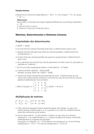 Função inversa

· Denomina-se inversa da função bijetora y = f(x), f : A ® B a função f– 1: B ® A, tal que
  f–1 (y) = x.
 Observação:
 Para se obter a inversa de uma função f (bijetora) definida por uma sentença matemática
 y = f(x)
 a. troca-se x por y e y por x;
 b. coloca-se o novo y em função do novo x.


Matrizes, Determinantes e Sistemas Lineares

Propriedades dos determinantes
a. det(At) = det(A).
b. Se uma linha (ou coluna) é formada só de zeros, o determinante é igual a zero.
c. Quando trocamos de lugar duas linhas (ou colunas) paralelas, o determinante fica
   multiplicado por –1.
d. Se duas linhas (ou colunas) paralelas são iguais (ou proporcionais), o determinante é
   igual a zero.
e. Se os elementos de uma linha (ou coluna) apresentam um fator comum k, este pode ser
   colocado em “evidência”.
f. Se A é uma matriz quadrada de ordem n, então det(k.A) = kn.det(A)
g. Teorema de Binet: det(A.B) = det(A).det(B)
   Atenção: em geral, det(A+B) ¹ det(A) + det(B)
h. Teorema de Jacobi (importante para obtenção de zeros). O determinante de uma
   matriz não se altera quando somamos a uma linha (ou coluna) outra linha (ou coluna)
   paralela multiplicada por uma constante.
                          é1     0 0    0ù
                          ê –3   4 0    0ú
i. Matriz Triangular: A = ê              ú Þ det(A) = 1× 4(–5) × 8
                          ê2     3 –5   0ú
                          ê5     6 7    8ú
                          ë              û


Multiplicação de matrizes
æ a bö æ x y ö      æ ax + bz ay + bw ö
ç c d ÷ × ç z w ÷ = ç cx + dz cy + dw ÷
ç     ÷ ç       ÷   ç                 ÷
è     ø è       ø   è                 ø

a. Todo sistema de equações lineares apresenta apenas uma solução, ou seja, é um
   sistema possível e determinado (s. p. d.), quando D ¹ 0, onde D é o determinante da
   matriz dos coeficientes de tal sistema.
b. Para os casos onde D = 0, para analisar o sistema, ou seja, dizer se o mesmo é
   impossível (s. i.) ou indeterminado (s. p. i.), deve-se escalonar tal sistema, eliminando
   ordenadamente as incógnitas das equações.
   A equação, na incógnita x, ax = b tem apenas uma solução para a ¹ 0; tem infinitas
   soluções para a = 0 e b = 0 e não tem solução para a = 0 e b ¹ 0.


                                                                                               14
 