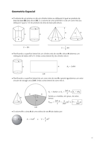 Geometria Espacial

· O volume de um prisma e o de um cilindro (retos ou oblíquos) é igual ao produto da
  área da base (B) pela altura (H). E o volume de uma pirâmide e o de um cone reto (ou
  oblíquo) é igual a 1/3 do produto da área da base pela altura.


                                R

                                                                         H          H         g
                H                       H


        B                                                   B                           R




              V = BH                                                   1
                                                                   V = — BH
                                                                       3

· Planificando a superfície lateral de um cilindro reto de raio R e altura H obtemos um
  retângulo de lados 2pR e H. Então a área lateral (AL) do cilindro reto é:




· Planificando a superfície lateral de um cone reto de raio R e geratriz g obtemos um setor
  circular de raio g e arco 2pR. Então a área lateral do cone reto é.




                                                                         2pR × g
                                                    AL = Asetor Þ AL =           Þ AL = pRg
                                                                           2
                                                    Sendo a a medida, em graus, do setor,
                                                    temos:
                                                             2pR × g    a              a
                                                    Asetor =         =      pg2 Þ R =      g
                                                               2       360º           360º



· O volume V e a área A de uma esfera de raio R são dados por:


                                                 4 3
        R           A = 4 pR2       e       V=     pR
                                                 3




                                                                                                  17
 