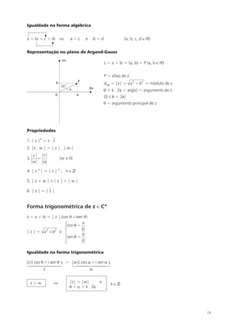 Igualdade na forma algébrica


a + bi = c + di         Û    a=c     e   b=d               (a, b, c, d Î IR)


Representação no plano de Argand-Gauss

                                                z = a + bi = (a, b) = P (a, b Î IR)


                                                P = afixo de z
                                                dop = |z| = a 2 + b2 = módulo de z
                                                q + k . 2p = arg(z) = argumento de z
                    0
                                                (0 £ q < 2p)
                                                q = argumento principal de z




Propriedades

1. | z |2 = z . z
2. |z . w | = | z | . | w |
     z   z
3.     =                (w ¹ 0)
     w   w

4. | z n | = | z | n , n Î ZZ

5. | z + w | £ | z | + | w |

6. | z | = | z |


Forma trigonométrica de z Î C*
z = a + bi = | z | (cos q + isen q )
                     ìcos q = a
                     ï
                     ï          z
| z | = a 2 + b2 e í
                                b
                     ïsen q =
                     ï
                     î          z

Igualdade na forma trigonométrica

|z|( cos q + i sen q ) = |w|( cos a + i sen a )
 1444 444 2        3     144424443
          z                        w


  z=w           Û            |z| = |w|      e
                                                   kÎZZ
                             q = a + k . 2p




                                                                                       19
 