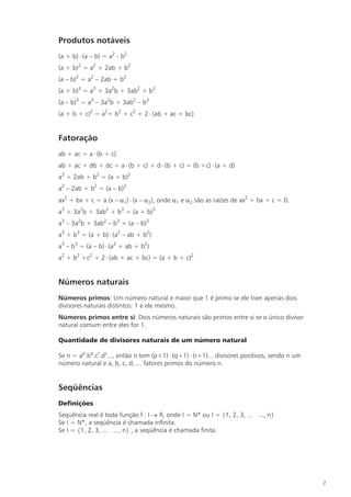 Produtos notáveis
(a + b) × (a – b) = a2 - b2
(a + b)2 = a2 + 2ab + b2
(a – b)2 = a2 – 2ab + b2
(a + b)3 = a3 + 3a2b + 3ab2 + b3
(a – b)3 = a3 – 3a2b + 3ab2 – b3
(a + b + c)2 = a2+ b2 + c2 + 2 × (ab + ac + bc)


Fatoração
ab + ac = a × (b + c)
ab + ac + db + dc = a × (b + c) + d × (b + c) = (b +c) × (a + d)
a2 + 2ab + b2 = (a + b)2
a2 – 2ab + b2 = (a – b)2
ax2 + bx + c = a.(x – a1) × (x – a2), onde a1 e a2 são as raízes de ax2 + bx + c = 0.
a3 + 3a2b + 3ab2 + b3 = (a + b)3
a3 – 3a2b + 3ab2 – b3 = (a – b)3
a3 + b3 = (a + b) × (a2 – ab + b2)
a3 – b3 = (a – b) × (a2 + ab + b2)
a2 + b2 +c2 + 2 × (ab + ac + bc) = (a + b + c)2


Números naturais
Números primos: Um número natural e maior que 1 é primo se ele tiver apenas dois
divisores naturais distintos: 1 e ele mesmo.
Números primos entre si: Dois números naturais são primos entre si se o único divisor
natural comum entre eles for 1.

Quantidade de divisores naturais de um número natural

Se n = ap.bq.cr.ds..., então n tem (p+1) × (q+1) × (r+1)... divisores positivos, sendo n um
número natural e a, b, c, d, ... fatores primos do número n.


Seqüências
Definições
Seqüência real é toda função f : I ® R, onde I = N* ou I = {1, 2, 3, ... ..., n}
Se I = N*, a seqüência é chamada infinita.
Se I = {1, 2, 3, ... ..., n} , a seqüência é chamada finita.




                                                                                              2
 
