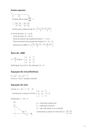 Pontos especiais
a.

                             AM
     M divide AB na razão       =r
                             MB
          xM – x A    y – yA
     r=              = M
          xB – xM      yB – yM
                                   æ x + xB y A + yB ö
     Se M é ponto médio de AB, M = ç A     ,         ÷
                                   è   2        2    ø
b. Ponto do eixo x: A = (a, 0)
     Ponto do eixo y: B = (0, b)
     Ponto da bissetriz dos quadrantes pares: C = (k, k)
     Ponto da bissetriz dos quadrantes ímpares: D = (k, – k)
                              æ x + xB + xC y A + yB + yC ö
     Baricentro do DABC: G = ç A            ,              ÷
                              è      3             3       ø


Área do DABC
                xA           yA    1
   |D|
S=     onde D = x B          yB    1
    2
                xC           yC    1
Observação: Se A, B e C são colineares, D = 0.


Equação de circunferência
(x – xC)2 + (y – yC)2 = r2
Centro C e raio r, equação reduzida.


Equação de reta
· Geral: ax + by + c = 0          (r)
                                 xA            yA    1
 Conhecendo 2 pontos A e B de r: x B           yB    1 =0
                                  x             y    1
· Reduzida: y = mx + k

                                        m... coeficiente angular de r
                                        k.... coeficiente linear de r
                                        m = tga (não existe, se m é vertical)
                                                                                 yB – y A
                                        Conhecendo 2 pontos A e B da reta, m =
                                                                                 xB – x A




                                                                                            21
 