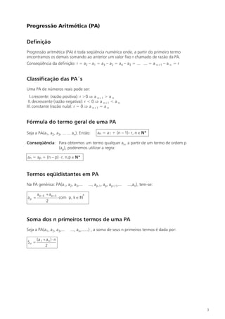 Progressão Aritmética (PA)

Definição
Progressão aritmética (PA) é toda seqüência numérica onde, a partir do primeiro termo
encontramos os demais somando ao anterior um valor fixo r chamado de razão da PA.
Conseqüência da definição: r = a2 – a1 = a3 – a2 = a4 – a3 = ... ... = a n+1 – a n = r


Classificação das PA´s
Uma PA de números reais pode ser:
  I.crescente: (razão positiva): r >0 Þ a n+1 > a n
 II. decrescente (razão negativa): r < 0 Þ a n+1 < a n
III. constante (razão nula): r = 0 Þ a n+1 = a n


Fórmula do termo geral de uma PA

Seja a PA(a1, a2, a3, ... ... an). Então:        an = a1 + (n – 1) × r, n Î N*

Conseqüência: Para obtermos um termo qualquer an, a partir de um termo de ordem p
              (ap), poderemos utilizar a regra:

an = ap + (n – p) × r, n,p Î N*



Termos eqüidistantes em PA
Na PA genérica: PA(a1, a2, a3,...          ..., ap-1, ap, ap+1,...   ...,an), tem-se:

       a p -k + a p + k
ap =                      com p, k Î IN*
              2



Soma dos n primeiros termos de uma PA
Seja a PA(a1, a2, a3,...        ..., an,......) , a soma de seus n primeiros termos é dada por:

       (a 1 + a n ) × n
Sn =
             2




                                                                                                  3
 