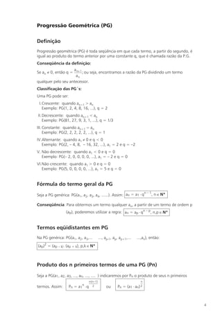 Progressão Geométrica (PG)

Definição
Progressão geométrica (PG) é toda seqüência em que cada termo, a partir do segundo, é
igual ao produto do termo anterior por uma constante q, que é chamada razão da P.G.
Conseqüência da definição:
                    a n+ 1
Se an ¹ 0, então q =       ; ou seja, encontramos a razão da PG dividindo um termo
                     an
qualquer pelo seu antecessor.
Classificação das PG´s:
Uma PG pode ser:
 I.Crescente: quando an+1 > an
   Exemplo: PG(1, 2, 4, 8, 16, ...), q = 2
II. Decrescente: quando an+1 < an
    Exemplo: PG(81, 27, 9, 3, 1, ...), q = 1/3
III. Constante: quando an+1 = an
     Exemplo: PG(2, 2, 2, 2, 2, ...), q = 1
IV.Alternante: quando a1 ¹ 0 e q < 0
   Exemplo: PG(2, – 4, 8, – 16, 32, ...), a1 = 2 e q = –2
V. Não decrescente: quando a1 < 0 e q = 0
   Exemplo: PG(– 2, 0, 0, 0, 0, ...), a1 = – 2 e q = 0
VI.Não crescente: quando a1 > 0 e q = 0
   Exemplo: PG(5, 0, 0, 0, 0, ...), a1 = 5 e q = 0


Fórmula do termo geral da PG
                                                                  n–1
Seja a PG genérica: PG(a1, a2, a3, a4, ......). Assim: an = a1 × q    , n Î N*

Conseqüência: Para obtermos um termo qualquer an, a partir de um termo de ordem p
                  (ap), poderemos utilizar a regra: an = ap × qn – p, n,p Î N*


Termos eqüidistantes em PG
Na PG genérica: PG(a1, a2, a3,...       ..., ap-1, ap, ap+1,...   ...,an), então:

(ap)2 = (ap – k) × (ap + k), p,k Î N*



Produto dos n primeiros termos de uma PG (Pn)

Seja a PG(a1, a2, a3, ..., an, ..., .... ) indicaremos por Pn o produto de seus n primeiros
                               n(n-1)
                                ×                                     n
                            n
termos. Assim:     Pn =   a1 ×q 2             ou     Pn =   (a1 × an) 2




                                                                                              4
 