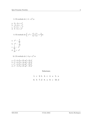 Quiz Fórmulas Notables

3

8. El resultado de ( 3

2

x) es

a. 9 + 6 x + x2
b. 9 + 6 x x2
c. 9 + 3 x + x2
d. 9 6 x + x2

9. El resultado de

a. x9

x3 +

1
+ x3 es
5

1
5

1
25
1
10
x6

b. x6
1
c.
25
1
d.
+ x9
25

3

10. El resultado de ( 3 y + x) es
a.
b.
c.
d.

x3 + 9 x2 y + 27 xy 2 + 27 y 3
x3 + 6 x2 y + 18 xy 2 + 27 y 3
x3 6 x2 y + 18 xy 2 27 y 3
x3 9 x2 y + 27 xy 2 27 y 3

Soluciones
1. c

3. c

4. a

5. a

6. b 7. d 8. a

MA-0125

2. b

9. c

10. d

I Ciclo 2012

Kattia Rodríguez

 