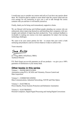 I would urge you to consider our courses and call us if you have any queries about
them. We would be glad to explain in more detail what the courses entail and can
even arrange for our instructors to give you a call to talk through the course
contents with you and how it will benefit yourselves.
Finally, thank you for being such tremendously supportive clients.
We are blessed with having such brilliant people attending our courses who are
enthusiastic about improving themselves and benefiting their companies with new
insights and methods of improving their productivity. Your continual feedback is
invaluable in making our courses even more appropriate for today's fast moving
technology challenges.
We want to be your career partner for life – to ensure that your work is both
satisfying and productive and we will do whatever it takes to achieve this.
Yours sincerely
(C P Eng, BSEE, B.Sc(Hons), MBA)
Technical Director
P.S. Don't forget our no-risk guarantee on all our products – we give you a 100%
guarantee of satisfaction or your money back.
Other books in this series
Volume 1 – INSTRUMENTATION
Automation using PLCs, SCADA and Telemetry, Process Control and
Data Acquisition
Volume 2 – COMMUNICATIONS
Data Communications, Industrial Networking, TCP/IP and Fiber Optics
Volume 3 – ELECTRICAL
Power Quality, Power Systems Protection and Substation Automation
Volume 4 – ELECTRONICS
Personal Computers, Digital Signal Processing and Analog/Digital Conversions
 