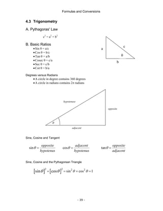 Formulas and Conversions
- 39 -
4.3 Trigonometry
A. Pythagoras' Law
c2
= a2
+ b2
B. Basic Ratios
•Sin θ = a/c
•Cos θ = b/c
•Tan θ = a/b
•Cosec θ = c/a
•Sec θ = c/b
•Cot θ = b/a
Degrees versus Radians
•A circle in degree contains 360 degrees
•A circle in radians contains 2π radians
Sine, Cosine and Tangent
sin
opposite
hypotenus
θ = cos
adjacent
hypotenus
θ = tan
opposite
adjacent
θ =
Sine, Cosine and the Pythagorean Triangle
[ ] [ ]
2 2 2 2
sin cos 1
sin cos θ θ
θ θ
+ = + =
c
a
b
θ
θ
opposite
adjacent
hypotenuse
 
