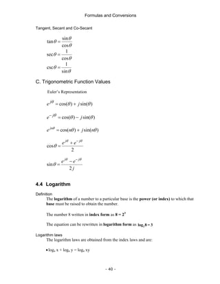 Formulas and Conversions
- 40 -
Tangent, Secant and Co-Secant
sin
tan
cos
θ
θ
θ
=
1
sec
cos
θ
θ
=
1
csc
sin
θ
θ
=
C. Trigonometric Function Values
Euler’s Representation
cos( ) sin( )
j
e j
θ θ θ
= +
cos( ) sin( )
j
e j
θ θ θ
−
= −
cos( ) sin( )
jn
e n j n
θ
θ θ
= +
cos
2
j j
e e
θ θ
θ
−
+
=
sin
2
j j
e e
j
θ θ
θ
−
−
=
4.4 Logarithm
Definition
The logarithm of a number to a particular base is the power (or index) to which that
base must be raised to obtain the number.
The number 8 written in index form as 8 = 23
The equation can be rewritten in logarithm form as 2
log 8 = 3
Logarithm laws
The logarithm laws are obtained from the index laws and are:
•loga x + loga y = loga xy
 