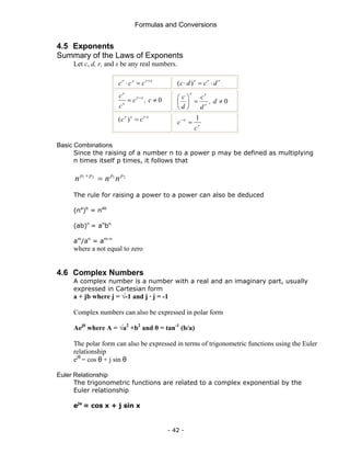 Formulas and Conversions
- 42 -
4.5 Exponents
Summary of the Laws of Exponents
Let c, d, r, and s be any real numbers.
s
r
s
r
c
c
c +
=
⋅ r
r
r
d
c
d
c ⋅
=
⋅ )
(
0
≠
= −
c
,
c
c
c s
r
s
r
0
≠
=
⎟
⎠
⎞
⎜
⎝
⎛
d
,
d
c
d
c
r
r
r
s
r
s
r
c
c ⋅
=
)
(
r
r
c
c
1
=
−
Basic Combinations
Since the raising of a number n to a power p may be defined as multiplying
n times itself p times, it follows that
2
1
2
1 p
p
p
p
n
n
n =
+
The rule for raising a power to a power can also be deduced
(na
)b
= nab
(ab)n
= an
bn
am
/an
= am-n
where a not equal to zero
4.6 Complex Numbers
A complex number is a number with a real and an imaginary part, usually
expressed in Cartesian form
a + jb where j = √-1 and j · j = -1
Complex numbers can also be expressed in polar form
Aejθ
where A = √a2
+b2
and θ = tan-1
(b/a)
The polar form can also be expressed in terms of trigonometric functions using the Euler
relationship
ejθ
= cos θ + j sin θ
Euler Relationship
The trigonometric functions are related to a complex exponential by the
Euler relationship
ejx
= cos x + j sin x
 