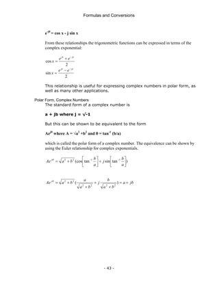 Formulas and Conversions
- 43 -
e-jθ
= cos x - j sin x
From these relationships the trigonometric functions can be expressed in terms of the
complex exponential:
2
cos
jx
jx
e
e
x
−
+
=
2
sin
jx
jx
e
e
x
−
−
=
This relationship is useful for expressing complex numbers in polar form, as
well as many other applications.
Polar Form, Complex Numbers
The standard form of a complex number is
a + jb where j = √-1
But this can be shown to be equivalent to the form
Aejθ
where A = √a2
+b2
and θ = tan-1
(b/a)
which is called the polar form of a complex number. The equivalence can be shown by
using the Euler relationship for complex exponentials.
)
tan
sin
tan
(cos 1
1
2
2
⎥
⎦
⎤
⎢
⎣
⎡
+
⎥
⎦
⎤
⎢
⎣
⎡
+
= −
−
a
b
j
a
b
b
a
Ae jθ
jb
a
b
a
b
j
b
a
a
b
a
Ae j
+
=
+
+
+
+
= )
(
2
2
2
2
2
2
θ
 