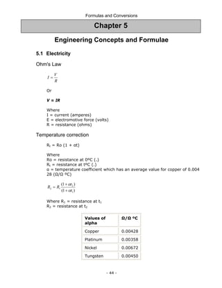 Formulas and Conversions
- 44 -
Engineering Concepts and Formulae
5.1 Electricity
Ohm's Law
R
V
I =
Or
V = IR
Where
I = current (amperes)
E = electromotive force (volts)
R = resistance (ohms)
Temperature correction
Rt = Ro (1 + αt)
Where
Ro = resistance at 0ºC (.)
Rt = resistance at tºC (.)
α = temperature coefficient which has an average value for copper of 0.004
28 (Ω/Ω ºC)
)
1
(
)
1
(
1
2
1
2
t
t
R
R
α
α
+
+
=
Where R1 = resistance at t1
R2 = resistance at t2
Values of
alpha
Ω/Ω ºC
Copper 0.00428
Platinum 0.00358
Nickel 0.00672
Tungsten 0.00450
Chapter 5
 