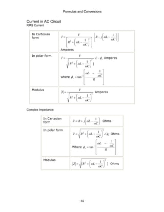 Formulas and Conversions
- 50 -
Current in AC Circuit
RMS Current
In Cartesian
form ⎥
⎦
⎤
⎢
⎣
⎡
⎟
⎠
⎞
⎜
⎝
⎛
−
−
⋅
⎥
⎥
⎦
⎤
⎢
⎢
⎣
⎡
⎟
⎠
⎞
⎜
⎝
⎛
−
+
=
C
L
j
R
C
L
R
V
I
ω
ω
ω
ω
1
1
2
2
Amperes
In polar form
s
C
L
R
V
I φ
ω
ω
−
∠
⎟
⎠
⎞
⎜
⎝
⎛
−
+
=
]
1
[
2
2
Amperes
where
⎥
⎥
⎥
⎦
⎤
⎢
⎢
⎢
⎣
⎡
−
= −
R
C
L
s
ω
ω
φ
1
tan 1
Modulus
2
2 1
⎟
⎠
⎞
⎜
⎝
⎛
−
+
=
C
L
R
V
I
ω
ω
Amperes
Complex Impedance
In Cartesian
form ⎟
⎠
⎞
⎜
⎝
⎛
−
+
=
C
L
j
R
Z
ω
ω
1
Ohms
In polar form
s
C
L
R
Z φ
ω
ω ∠
⎟
⎠
⎞
⎜
⎝
⎛
−
+
=
2
2 1
Ohms
Where
⎥
⎥
⎥
⎦
⎤
⎢
⎢
⎢
⎣
⎡
−
= −
R
C
L
s
ω
ω
φ
1
tan 1
Modulus
=
Z
2
2 1
[ ⎟
⎠
⎞
⎜
⎝
⎛
−
+
C
L
R
ω
ω ] Ohms
 