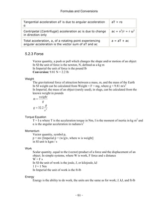 Formulas and Conversions
- 61 -
Tangential acceleration aT is due to angular acceleration
α
aT = rα
Centripetal (Centrifugal) acceleration ac is due to change
in direction only
ac = v2
/r = r ω2
Total acceleration, a, of a rotating point experiencing
angular acceleration is the vector sum of aT and ac
a = aT + ac
5.2.3 Force
Vector quantity, a push or pull which changes the shape and/or motion of an object
In SI the unit of force is the newton, N, defined as a kg m
In Imperial the unit of force is the pound lb
Conversion: 9.81 N = 2.2 lb
Weight
The gravitational force of attraction between a mass, m, and the mass of the Earth
In SI weight can be calculated from Weight = F = mg, where g = 9.81 m/s2
In Imperial, the mass of an object (rarely used), in slugs, can be calculated from the
known weight in pounds
g
weight
m =
2
2
.
32
s
ft
g =
Torque Equation
T = I α where T is the acceleration torque in Nm, I is the moment of inertia in kg m2
and
α is the angular acceleration in radians/s2
Momentum
Vector quantity, symbol p,
p = mv [Imperial p = (w/g)v, where w is weight]
in SI unit is kgm / s
Work
Scalar quantity, equal to the (vector) product of a force and the displacement of an
object. In simple systems, where W is work, F force and s distance
W = F s
In SI the unit of work is the joule, J, or kilojoule, kJ
1 J = 1 Nm
In Imperial the unit of work is the ft-lb
Energy
Energy is the ability to do work, the units are the same as for work; J, kJ, and ft-lb
 