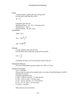 Formulas and Conversions
- 63 -
Power
A scalar quantity, equal to the rate of doing work
In SI the unit is the Watt W (or kW)
s
J
W 1
1 =
In Imperial, the units are:
Mechanical Power – (ft – lb) / s, horsepower h.p.
Thermal Power – Btu / s
Electrical Power - W, kW, or h.p.
Conversions
.
.
1
746 p
h
W =
s
lb
ft
p
h
−
= 550
.
.
1
s
Btu
kW 948
.
0
1 =
Pressure
A vector quantity, force per unit area
In SI the basic units of pressure are pascals Pa and kPa
2
1
1
m
N
Pa =
In Imperial, the basic unit is the pound per square inch, psi
Atmospheric Pressure
At sea level atmospheric pressure equals 101.3 kPa or 14.7 psi
Pressure Conversions
1 psi = 6.895 kPa
Pressure may be expressed in standard units, or in units of static fluid head, in both SI
and Imperial systems
Common equivalencies are:
• 1 kPa = 0.294 in. mercury = 7.5 mm mercury
•1 kPa = 4.02 in. water = 102 mm water
• 1 psi = 2.03 in. mercury = 51.7 mm mercury
•1 psi = 27.7 in. water = 703 mm water
•1 m H2O = 9.81 kPa
Other pressure unit conversions:
 