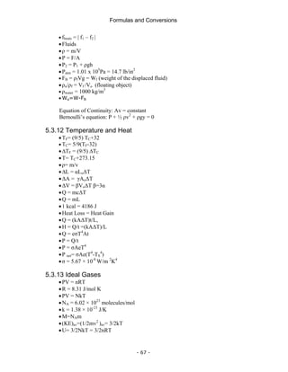 Formulas and Conversions
- 67 -
• fbeats = | f1 – f2 |
•Fluids
•ρ = m/V
•P = F/A
•P2 = P1 + ρgh
•Patm = 1.01 x 105
Pa = 14.7 lb/in2
• FB = ρfVg = Wf (weight of the displaced fluid)
•ρo/ρf = Vf /Vo (floating object)
• ρwater = 1000 kg/m3
• Wa=W-FB
Equation of Continuity: Av = constant
Bernoulli’s equation: P + ½ ρv2
+ ρgy = 0
5.3.12 Temperature and Heat
•TF= (9/5) TC+32
• TC= 5/9(TF-32)
•∆TF = (9/5) ∆TC
•T= TC+273.15
•ρ= m/v
•∆L = αLoΔT
•ΔA = γAoΔT
•ΔV = βVoΔT β=3α
•Q = mcΔT
•Q = mL
•1 kcal = 4186 J
•Heat Loss = Heat Gain
•Q = (kAΔT)t/L,
•H = Q/t =(kAΔT)/L
•Q = eσT4
At
•P = Q/t
•P = σAeT4
•P net= σAe(T4
-TS
4
)
•σ = 5.67 × 10-8
W/m 2
K4
5.3.13 Ideal Gases
•PV = nRT
•R = 8.31 J/mol K
•PV = NkT
•NA = 6.02 × 1023
molecules/mol
•k = 1.38 × 10-23
J/K
•M=NAm
•(KE)av=(1/2mv2
)av= 3/2kT
•U= 3/2NkT = 3/2nRT
 