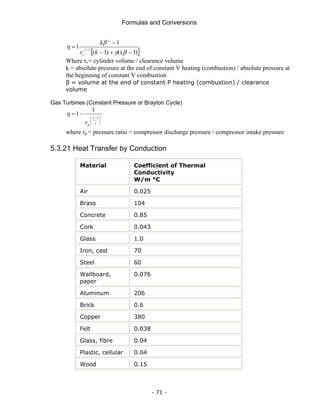 Formulas and Conversions
- 71 -
[ ]
)
1
(
)
1
(
1
1 1
−
+
−
−
= −
β
γ
β
η γ
γ
k
k
r
k
v
Where rv= cylinder volume / clearance volume
k = absolute pressure at the end of constant V heating (combustion) / absolute pressure at
the beginning of constant V combustion
β = volume at the end of constant P heating (combustion) / clearance
volume
Gas Turbines (Constant Pressure or Brayton Cycle)
⎟
⎟
⎠
⎞
⎜
⎜
⎝
⎛ −
−
=
γ
γ
η 1
1
1
p
r
where rp = pressure ratio = compressor discharge pressure / compressor intake pressure
5.3.21 Heat Transfer by Conduction
Material Coefficient of Thermal
Conductivity
W/m °C
Air 0.025
Brass 104
Concrete 0.85
Cork 0.043
Glass 1.0
Iron, cast 70
Steel 60
Wallboard,
paper
0.076
Aluminum 206
Brick 0.6
Copper 380
Felt 0.038
Glass, fibre 0.04
Plastic, cellular 0.04
Wood 0.15
 