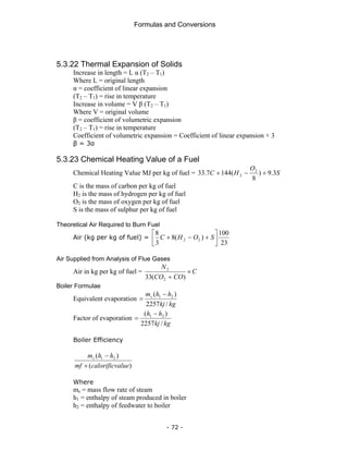 Formulas and Conversions
- 72 -
5.3.22 Thermal Expansion of Solids
Increase in length = L α (T2 – T1)
Where L = original length
α = coefficient of linear expansion
(T2 – T1) = rise in temperature
Increase in volume = V β (T2 – T1)
Where V = original volume
β = coefficient of volumetric expansion
(T2 – T1) = rise in temperature
Coefficient of volumetric expansion = Coefficient of linear expansion × 3
β = 3α
5.3.23 Chemical Heating Value of a Fuel
Chemical Heating Value MJ per kg of fuel = S
O
H
C 3
.
9
)
8
(
144
7
.
33 2
2 +
−
+
C is the mass of carbon per kg of fuel
H2 is the mass of hydrogen per kg of fuel
O2 is the mass of oxygen per kg of fuel
S is the mass of sulphur per kg of fuel
Theoretical Air Required to Burn Fuel
Air (kg per kg of fuel) =
23
100
)
(
8
3
8
2
2 ⎥
⎦
⎤
⎢
⎣
⎡
+
−
+ S
O
H
C
Air Supplied from Analysis of Flue Gases
Air in kg per kg of fuel = C
CO
CO
N
×
+ )
(
33 2
2
Boiler Formulae
Equivalent evaporation
kg
kj
h
h
ms
/
2257
)
( 2
1 −
=
Factor of evaporation
kg
kj
h
h
/
2257
)
( 2
1 −
=
Boiler Efficiency
)
(
)
( 2
1
alue
calorificv
mf
h
h
ms
×
−
Where
ms = mass flow rate of steam
h1 = enthalpy of steam produced in boiler
h2 = enthalpy of feedwater to boiler
 
