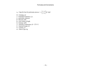 Formulas and Conversions
- 75 -
cm = Specific heat for polytropic process = kgK
kJ
n
n
cv /
1
⎟
⎠
⎞
⎜
⎝
⎛
−
−
γ
H = Enthalpy, kJ
γ = Isentropic Exponent, cp/cv
n = polytropic exponent
P = Pressure, kPa
R = Gas content, kJ/kgK
S = Entropy, kJ/K
T = Absolute Temperature, K = 273+˚C
U = Internal Energy, kJ
V = Volume, m3
m = Mass of gas, kg
 