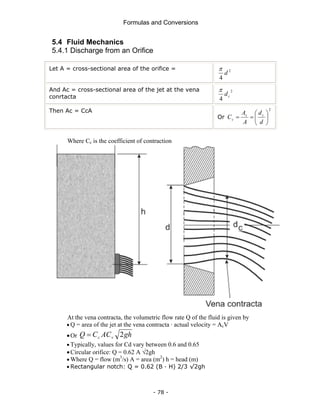 Formulas and Conversions
- 78 -
5.4 Fluid Mechanics
5.4.1 Discharge from an Orifice
Let A = cross-sectional area of the orifice = 2
4
d
π
And Ac = cross-sectional area of the jet at the vena
conrtacta
2
4
c
d
π
Then Ac = CcA
Or
2
⎟
⎠
⎞
⎜
⎝
⎛
=
=
d
d
A
A
C c
c
c
Where Cc is the coefficient of contraction
At the vena contracta, the volumetric flow rate Q of the fluid is given by
• Q = area of the jet at the vena contracta · actual velocity = AcV
•Or gh
AC
C
Q v
c 2
=
• Typically, values for Cd vary between 0.6 and 0.65
•Circular orifice: Q = 0.62 A √2gh
• Where Q = flow (m3
/s) A = area (m2
) h = head (m)
• Rectangular notch: Q = 0.62 (B · H) 2/3 √2gh
 