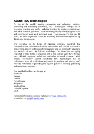 ABOUT IDC Technologies
As one of the world’s leading engineering and technology training,
consulting and publishing companies, IDC Technologies’ strength lies in
providing practical and useful technical training for engineers, technicians
and other technical personnel. Your business grows by developing the skills
and expertise of your most important asset – your people. For the past 12
years, we have helped our clients in achieving their business objectives by
developing their people.
We specialize in the fields of electrical systems, industrial data
communications, telecommunications, automation and control, mechanical
engineering, project and financial management and are continually adding to
our portfolio of over 140 different workshops. Our instructors are highly
respected in their fields of expertise and in the last ten years have trained
over 140,000 engineers, technicians and other technical personnel. With
offices conveniently located worldwide, IDC Technologies has an
enthusiastic team of professional engineers, technicians and support staff
who are committed to providing the highest quality of training, publishing
and consultancy services.
Our worldwide offices are located in:
Australia
Canada
Ireland
New Zealand
Singapore
South Africa
United Kingdom
USA
For more information visit our website: www.idc-online.com
or email us on idc@idc-online.com
 