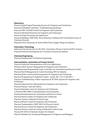 Electronics
Practical Digital Signal Processing Systems for Engineers and Technicians
Practical Embedded Controllers: Troubleshooting and Design
Practical EMC and EMI Control for Engineers and Technicians
Practical Industrial Electronics for Engineers and Technicians
Practical Image Processing and Applications
Practical Shielding, EMC/EMI, Noise Reduction, Earthing and Circuit Board Layout of
Electronic Systems
Practical Power Electronics & Switch Mode Power Supply Design for Industry
Information Technology
Industrial Network Security for SCADA, Automation, Process Control and PLC Systems
Practical Web-Site Development & E-Commerce Systems for Industry
Chemical Engineering
Practical Fundamentals of Chemical Engineering
Instrumentation, Automation & Process Control
Practical Analytical Instrumentation in On-Line Applications
Practical Alarm Systems Management for Engineers and Technicians
Troubleshooting Programmable Logic Controller's for Automation and Process Control
Practical Batch Management & Control (Including S88) for Industry
Practical Boiler Control and Instrumentation for Engineers and Technicians
Practical Programming for Industrial Control - using ( IEC 1131-3 and OPC )
Practical Troubleshooting of Data Acquisition & SCADA Systems for Engineers and
Technicians
Practical Industrial Flow Measurement for Engineers and Technicians
Practical Hazops, Trips and Alarms
Practical Hazardous Areas for Engineers and Technicians
A Practical Mini MBA in Instrumentation and Automation
Practical Instrumentation for Automation and Process Control
Practical Intrinsic Safety for Engineers and Technicians
Practical Tuning of Industrial Control Loops
Practical Motion Control for Engineers and Technicians
Practical Fundamentals of OPC (OLE for Process Control)
Practical Process Control for Engineers and Technicians
Practical Process Control & Tuning of Industrial Control Loops
Practical SCADA & Telemetry Systems for Industry
Practical Shutdown & Turnaround Management for Engineers and Managers
 