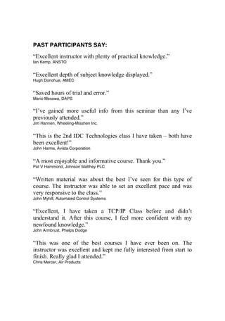 PAST PARTICIPANTS SAY:
“Excellent instructor with plenty of practical knowledge.”
Ian Kemp, ANSTO
“Excellent depth of subject knowledge displayed.”
Hugh Donohue, AMEC
“Saved hours of trial and error.”
Mario Messwa, DAPS
“I’ve gained more useful info from this seminar than any I’ve
previously attended.”
Jim Hannen, Wheeling-Misshen Inc.
“This is the 2nd IDC Technologies class I have taken – both have
been excellent!”
John Harms, Avista Corporation
“A most enjoyable and informative course. Thank you.”
Pat V Hammond, Johnson Matthey PLC
“Written material was about the best I’ve seen for this type of
course. The instructor was able to set an excellent pace and was
very responsive to the class.”
John Myhill, Automated Control Systems
“Excellent, I have taken a TCP/IP Class before and didn’t
understand it. After this course, I feel more confident with my
newfound knowledge.”
John Armbrust, Phelps Dodge
“This was one of the best courses I have ever been on. The
instructor was excellent and kept me fully interested from start to
finish. Really glad I attended.”
Chris Mercer, Air Products
 