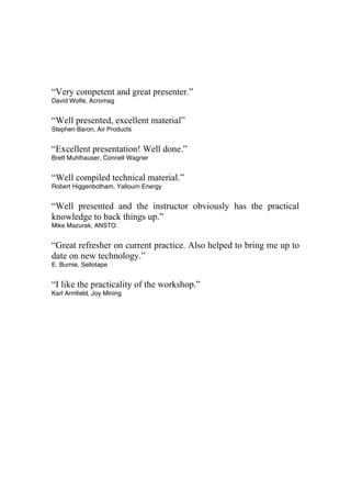 “Very competent and great presenter.”
David Wolfe, Acromag
“Well presented, excellent material”
Stephen Baron, Air Products
“Excellent presentation! Well done.”
Brett Muhlhauser, Connell Wagner
“Well compiled technical material.”
Robert Higgenbotham, Yallourn Energy
“Well presented and the instructor obviously has the practical
knowledge to back things up.”
Mike Mazurak, ANSTO
“Great refresher on current practice. Also helped to bring me up to
date on new technology.”
E. Burnie, Sellotape
“I like the practicality of the workshop.”
Karl Armfield, Joy Mining
 