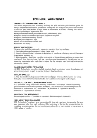 TECHNICAL WORKSHOPS
TECHNOLOGY TRAINING THAT WORKS
We deliver engineering and technology training that will maximize your business goals. In
today's competitive environment, you require training that will help you and your organization to
achieve its goals and produce a large return on investment. With our "Training that Works"
objective you and your organization will:
• Get job-related skills that you need to achieve your business goals
• Improve the operation and design of your equipment and plant
• Improve your troubleshooting abilities
• Sharpen your competitive edge
• Boost morale and retain valuable staff
• Save time and money
EXPERT INSTRUCTORS
We search the world for good quality instructors who have three key attributes:
1. Expert knowledge and experience – of the course topic
2. Superb training abilities – to ensure the know-how is transferred effectively and quickly to you
in a practical hands-on way
3. Listening skills – they listen carefully to the needs of the participants and want to ensure that
you benefit from the experience Each and every instructor is evaluated by the delegates and we
assess the presentation after each class to ensure that the instructor stays on track in presenting
outstanding courses.
HANDS-ON APPROACH TO TRAINING
All IDC Technologies workshops include practical, hands-on sessions where the delegates are
given the opportunity to apply in practice the theory they have learnt.
QUALITY MANUALS
A fully illustrated workshop manual with hundreds of pages of tables, charts, figures and handy
hints, plus considerable reference material is provided FREE of charge to each delegate.
ACCREDITATION AND CONTINUING EDUCATION
IDC workshops satisfy criteria for Continuing Professional Development for most engineering
professional associations throughout the world (incl. The Institution of Electrical Engineers and
Institution of Measurement and Control in the UK, Institution of Engineers in Australia,
Institution of Engineers New Zealand)
CERTIFICATE OF ATTENDANCE
Each delegate receives a Certificate of Attendance documenting their experience.
100% MONEY BACK GUARANTEE
IDC Technologies’ engineers have put considerable time and experience into ensuring that you
gain maximum value from each workshop. If by lunch time of the first day you decide that the
workshop is not appropriate for your requirements, please let us know so that we can arrange a
100% refund of your fee.
 