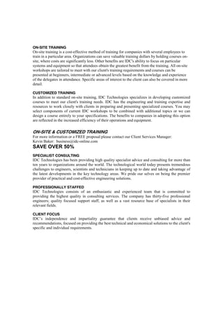 ON-SITE TRAINING
On-site training is a cost-effective method of training for companies with several employees to
train in a particular area. Organizations can save valuable training dollars by holding courses on-
site, where costs are significantly less. Other benefits are IDC's ability to focus on particular
systems and equipment so that attendees obtain the greatest benefit from the training. All on-site
workshops are tailored to meet with our client's training requirements and courses can be
presented at beginners, intermediate or advanced levels based on the knowledge and experience
of the delegates in attendance. Specific areas of interest to the client can also be covered in more
detail.
CUSTOMIZED TRAINING
In addition to standard on-site training, IDC Technologies specializes in developing customized
courses to meet our client's training needs. IDC has the engineering and training expertise and
resources to work closely with clients in preparing and presenting specialized courses. You may
select components of current IDC workshops to be combined with additional topics or we can
design a course entirely to your specifications. The benefits to companies in adopting this option
are reflected in the increased efficiency of their operations and equipment.
ON-SITE & CUSTOMIZED TRAINING
For more information or a FREE proposal please contact our Client Services Manager:
Kevin Baker: business@idc-online.com
SAVE OVER 50%
SPECIALIST CONSULTING
IDC Technologies has been providing high quality specialist advice and consulting for more than
ten years to organizations around the world. The technological world today presents tremendous
challenges to engineers, scientists and technicians in keeping up to date and taking advantage of
the latest developments in the key technology areas. We pride our selves on being the premier
provider of practical and cost-effective engineering solutions.
PROFESSIONALLY STAFFED
IDC Technologies consists of an enthusiastic and experienced team that is committed to
providing the highest quality in consulting services. The company has thirty-five professional
engineers; quality focused support staff, as well as a vast resource base of specialists in their
relevant fields.
CLIENT FOCUS
IDC’s independence and impartiality guarantee that clients receive unbiased advice and
recommendations, focused on providing the best technical and economical solutions to the client's
specific and individual requirements.
 