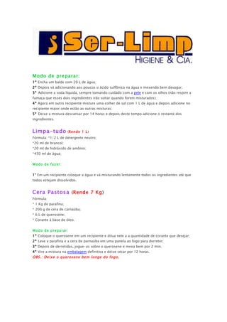 Modo de preparar:
1º Encha um balde com 20 L de água;
2º Depois vá adicionando aos poucos o ácido sulfônico na água e mexendo bem devagar;
3º Adicione a soda líquida, sempre tomando cuidado com a pele e com os olhos (não respire a
fumaça que esses dois ingredientes irão soltar quando forem misturados);
4º Agora em outro recipiente misture uma colher de sal com 1 L de água e depois adicione no
recipiente maior onde estão as outras misturas;
5º Deixe a mistura descansar por 14 horas e depois deste tempo adicione o restante dos
ingredientes.


Limpa-tudo (Rende              1 L)
Fórmula: *1/2 L de detergente neutro;
*20 ml de brancol;
*20 ml de hidróxido de amônio;
*450 ml de água;


Modo de fazer:


1° Em um recipiente coloque a água e vá misturando lentamente todos os ingredientes até que
todos estejam dissolvidos.


Cera Pastosa (Rende 7 Kg)
Fórmula:
* 1 Kg de parafina;
* 200 g de cera de carnaúba;
* 6 L de querosene;
* Corante á base de óleo.


Modo de preparar:
1º Coloque o querosene em um recipiente e dilua nele a a quantidade de corante que desejar;
2º Leve a parafina e a cera de parnaúba em uma panela ao fogo para derreter;
3º Depois de derretidas, jogue-as sobre o querosene e mexa bem por 2 min;
4º Vire a mistura na embalagem definitiva e deixe secar por 12 horas.
OBS.: Deixe o querosene bem longe do fogo.
 