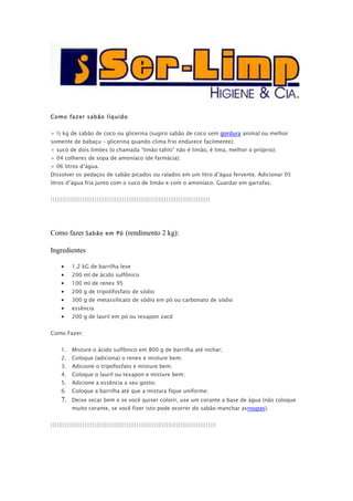 Como fazer sabão líquido:


+ ½ kg de sabão de coco ou glicerina (sugiro sabão de coco sem gordura animal ou melhor
somente de babaçu – glicerina quando clima frio endurece facilmente);
+ suco de dois limões (o chamada “limão tahiti” não é limão, é lima, melhor o próprio);
+ 04 colheres de sopa de amoníaco (de farmácia);
+ 06 litros d’água.
Dissolver os pedaços de sabão picados ou ralados em um litro d’água fervente. Adicionar 05
litros d’água fria junto com o suco de limão e com o amoníaco. Guardar em garrafas.


||||||||||||||||||||||||||||||||||||||||||||||||||||||||||||||||||||||||||||||||




Como fazer Sabão           em Pó     (rendimento 2 kg):

Ingredientes

     •    1,2 kG de barrilha leve
     •    200 ml de ácido sulfônico
     •    100 ml de renex 95
     •    200 g de tripolifosfato de sódio
     •    300 g de metassilicato de sódio em pó ou carbonato de sódio
     •    essência
     •    200 g de lauril em pó ou texapon zacd


Como Fazer:


     1.   Misture o ácido sulfônico em 800 g de barrilha até inchar;
     2.   Coloque (adiciona) o renex e misture bem;
     3.   Adicione o tripofosfato e misture bem;
     4.   Coloque o lauril ou texapon e misture bem;
     5.   Adicione a essência a seu gosto;
     6.   Coloque a barrilha até que a mistura fique uniforme;
     7.   Deixe secar bem e se você quiser colorir, use um corante a base de água (não coloque
          muito corante, se você fizer isto pode ocorrer do sabão manchar asroupas).


|||||||||||||||||||||||||||||||||||||||||||||||||||||||||||||||||||||||||||||||||||
 