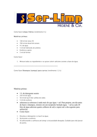 Como fazer Limpa-Vidros (rendimento 4 L)


Matérias primas:


     •    100 ml de renex 95
     •    700 ml de álcool de cereais
     •    4 L de água
     •    5 ml de hidróxido de amônio
     •    Essência a gosto
     •    5 ml de formol


Como fazer:


     1.   Misture todos os ingredientes e se quiser colorir adicione corante a base de água.


||||||||||||||||||||||||||||||||||||||||||||||||||||||||||||||||||||||||||||||||


Como fazer Shampoo (xampu) para carros (rendimento 1,3 L):




Matérias primas:

     •    1 L de detergente neutro
     •    250 ml de água
     •    50 ml de lauril éter sulfato de sódio
     •    5 ml de essência
     •    salmoura (a solmoura é nada mais do que água + sal. Para preprar, um dia antes
          de fazer o shampoo, misture em um recipiente fechado água + sal (a cada 20
          litro de água adicione quatro colheres de sal) e espere até o dia seguinte para
          utilizá-la).
     •    Como fazer:

     1.   Dissolva o detergente e o lauril na água;
     2.   Acrescente a essência;
     3.   Vá adiiconando a salmoura até atingr a viscuosidade desejada. Cuidado para não passar
          do ponto.
 