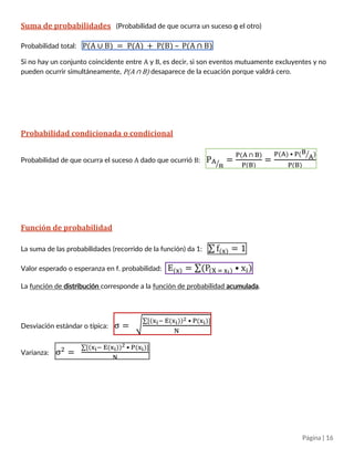 Página | 16
Suma de probabilidades (Probabilidad de que ocurra un suceso o el otro)
Probabilidad total: P(A ∪ B) = P(A) + P(B) – P(A ∩ B)
Si no hay un conjunto coincidente entre A y B, es decir, si son eventos mutuamente excluyentes y no
pueden ocurrir simultáneamente, P(A ∩ B) desaparece de la ecuación porque valdrá cero.
Probabilidad condicionada o condicional
Probabilidad de que ocurra el suceso A dado que ocurrió B: PA
B⁄ =
P(A ∩ B)
P(B)
=
P(A) • P(B
A⁄ )
P(B)
Función de probabilidad
La suma de las probabilidades (recorrido de la función) da 1: ∑ f(x) = 1
Valor esperado o esperanza en función de probabilidad: E(x) = ∑(P(X = xi) • xi)
La función de distribución corresponde a la función de probabilidad acumulada.
Desviación estándar o típica: σ = √
∑[(xi− E(xi))2 • P(xi)]
N
Varianza: σ2
=
∑[(xi− E(xi))2 • P(xi)]
N
 